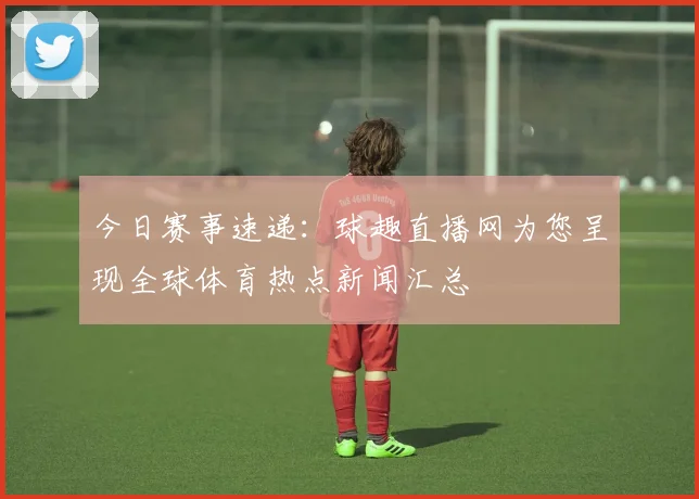 今日赛事速递：球趣直播网为您呈现全球体育热点新闻汇总