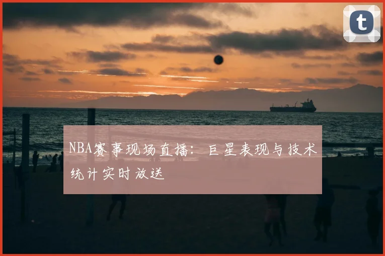 NBA赛事现场直播：巨星表现与技术统计实时放送