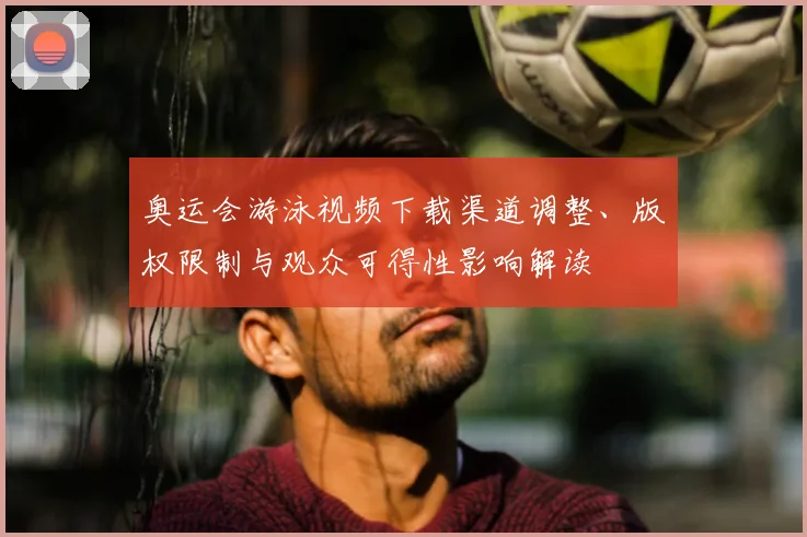奥运会游泳视频下载渠道调整、版权限制与观众可得性影响解读