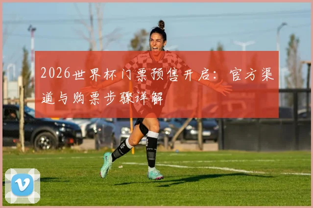 2026世界杯门票预售开启：官方渠道与购票步骤详解